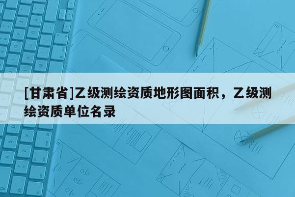[甘肅省]乙級測繪資質地形圖面積，乙級測繪資質單位名錄