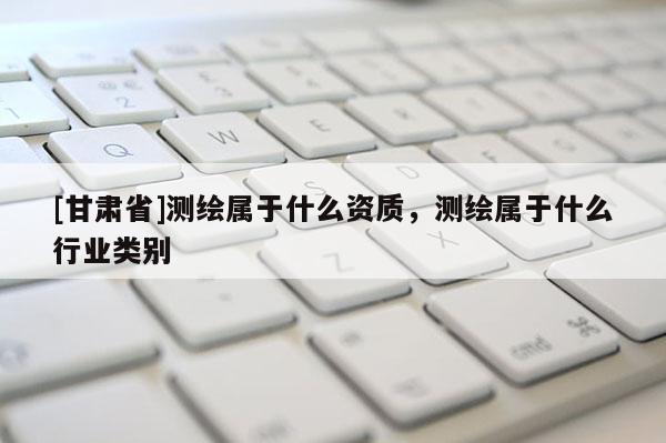 [甘肅省]測繪屬于什么資質(zhì)，測繪屬于什么行業(yè)類別