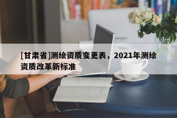 [甘肅省]測繪資質(zhì)變更表，2021年測繪資質(zhì)改革新標準