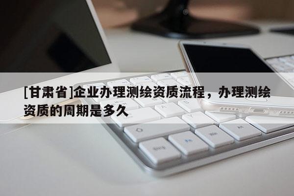 [甘肅省]企業(yè)辦理測繪資質(zhì)流程，辦理測繪資質(zhì)的周期是多久
