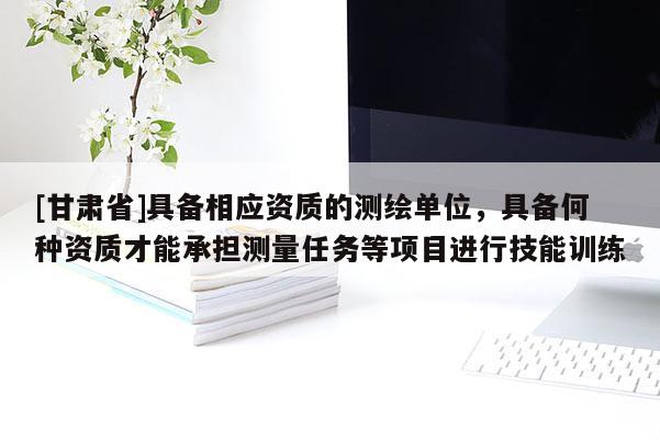 [甘肅省]具備相應資質的測繪單位，具備何種資質才能承擔測量任務等項目進行技能訓練