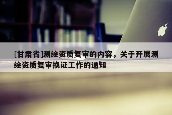 [甘肅省]測繪資質復審的內容，關于開展測繪資質復審換證工作的通知