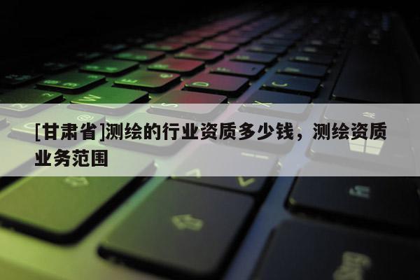 [甘肅省]測繪的行業(yè)資質多少錢，測繪資質業(yè)務范圍