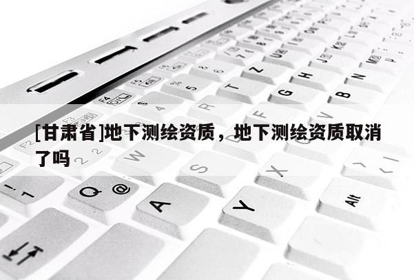 [甘肅省]地下測繪資質，地下測繪資質取消了嗎