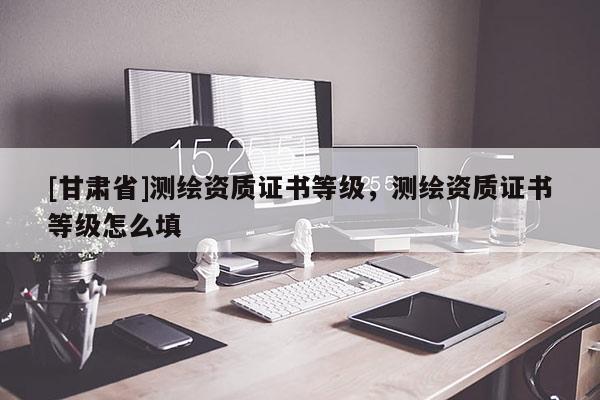 [甘肅省]測繪資質證書等級，測繪資質證書等級怎么填