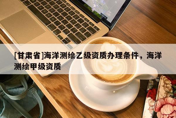 [甘肅省]海洋測繪乙級資質辦理條件，海洋測繪甲級資質