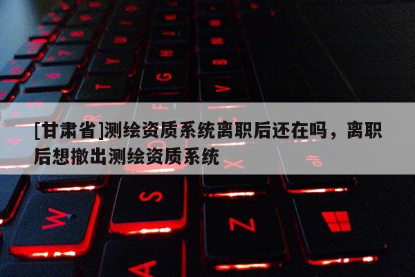 [甘肅省]測繪資質系統離職后還在嗎，離職后想撤出測繪資質系統