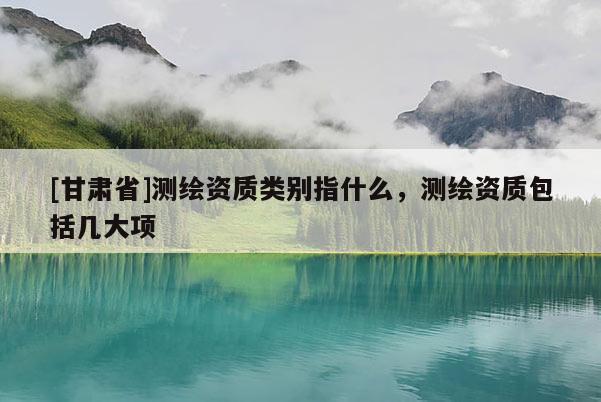 [甘肅省]測繪資質類別指什么，測繪資質包括幾大項