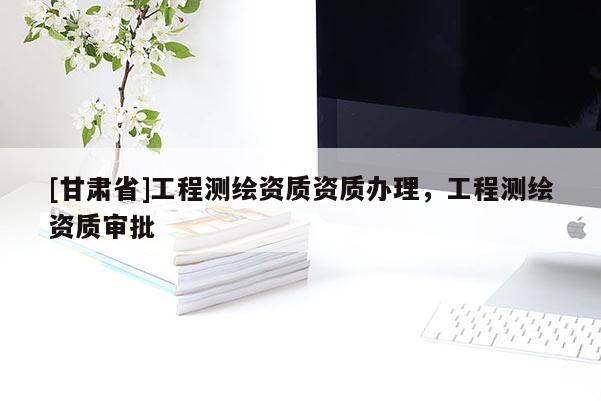 [甘肅省]工程測繪資質資質辦理，工程測繪資質審批