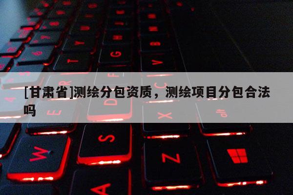 [甘肅省]測繪分包資質，測繪項目分包合法嗎