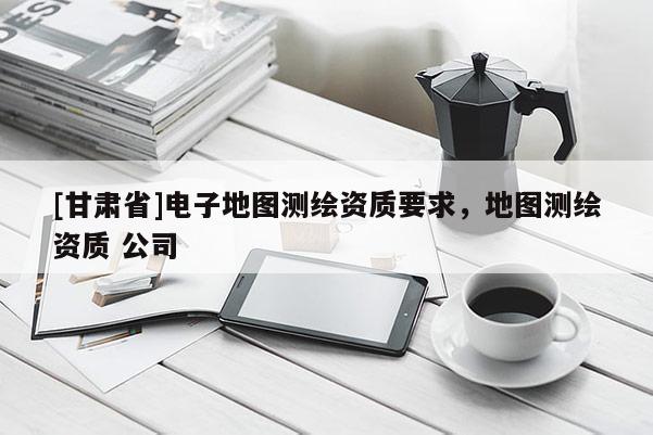 [甘肅省]電子地圖測繪資質要求，地圖測繪資質 公司