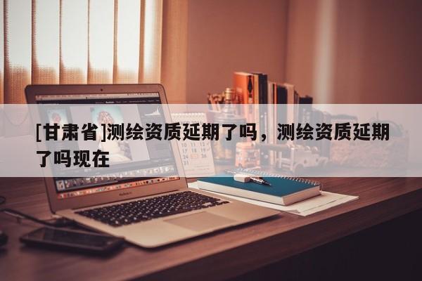 [甘肅省]測繪資質延期了嗎，測繪資質延期了嗎現在