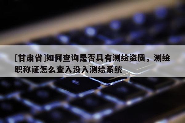 [甘肅省]如何查詢是否具有測繪資質，測繪職稱證怎么查入沒入測繪系統