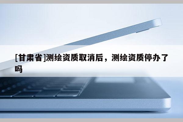 [甘肅省]測繪資質取消后，測繪資質停辦了嗎