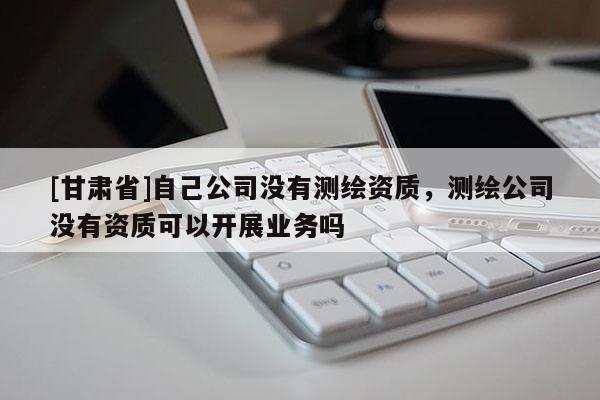 [甘肅省]自己公司沒有測繪資質，測繪公司沒有資質可以開展業務嗎