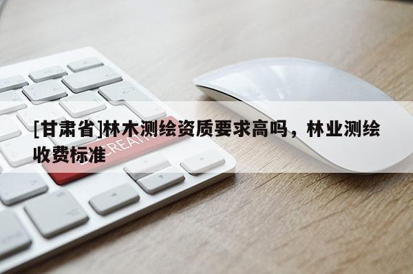 [甘肅省]林木測繪資質要求高嗎，林業測繪收費標準