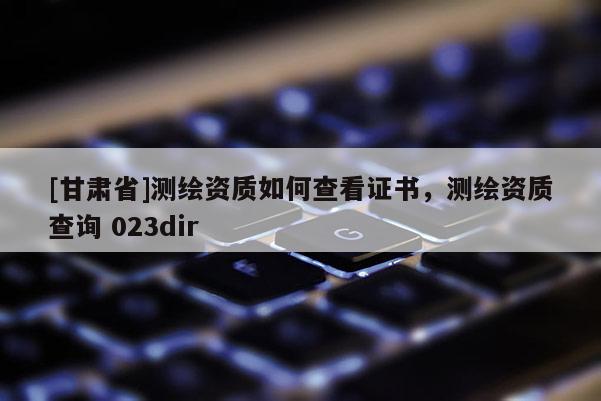 [甘肅省]測繪資質如何查看證書，測繪資質查詢 023dir