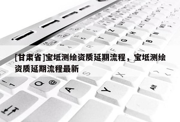[甘肅省]寶坻測繪資質延期流程，寶坻測繪資質延期流程最新