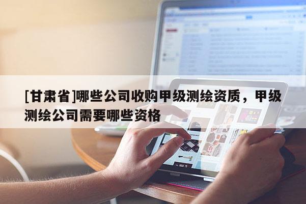 [甘肅省]哪些公司收購(gòu)甲級(jí)測(cè)繪資質(zhì)，甲級(jí)測(cè)繪公司需要哪些資格