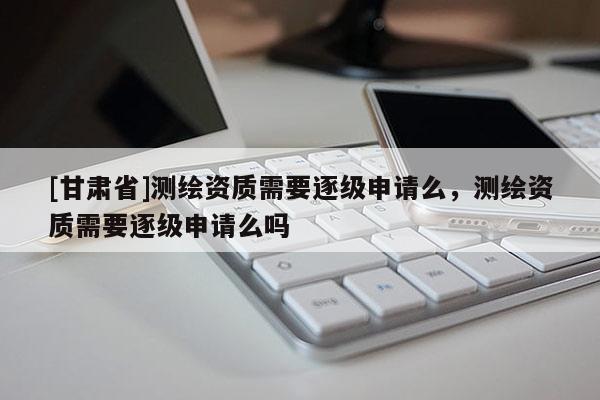 [甘肅省]測繪資質需要逐級申請么，測繪資質需要逐級申請么嗎