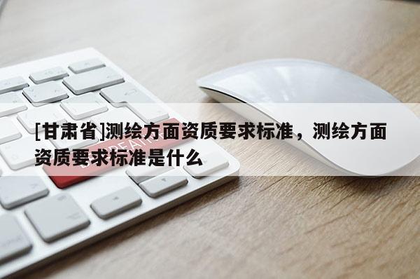 [甘肅省]測繪方面資質要求標準，測繪方面資質要求標準是什么