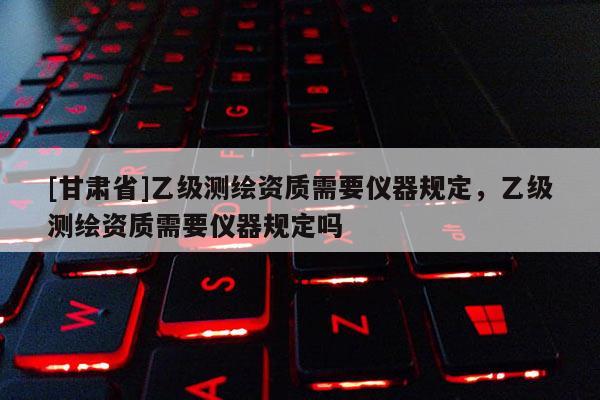 [甘肅省]乙級測繪資質需要儀器規定，乙級測繪資質需要儀器規定嗎