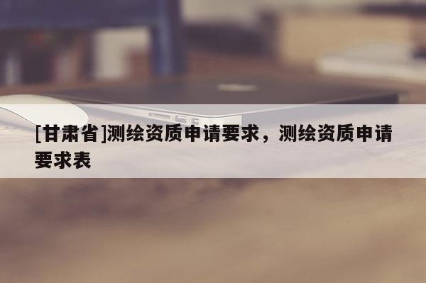 [甘肅省]測繪資質申請要求，測繪資質申請要求表
