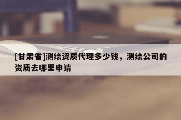 [甘肅省]測(cè)繪資質(zhì)代理多少錢(qián)，測(cè)繪公司的資質(zhì)去哪里申請(qǐng)