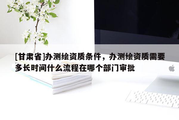 [甘肅省]辦測(cè)繪資質(zhì)條件，辦測(cè)繪資質(zhì)需要多長(zhǎng)時(shí)間什么流程在哪個(gè)部門(mén)審批