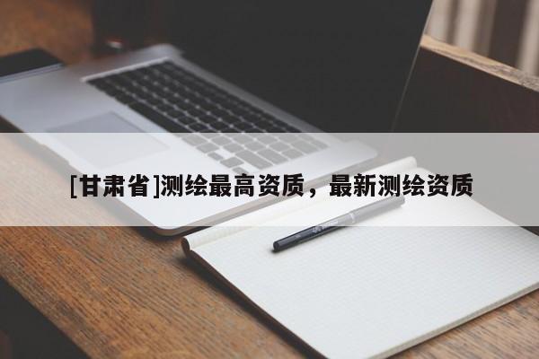 [甘肅省]測(cè)繪最高資質(zhì)，最新測(cè)繪資質(zhì)