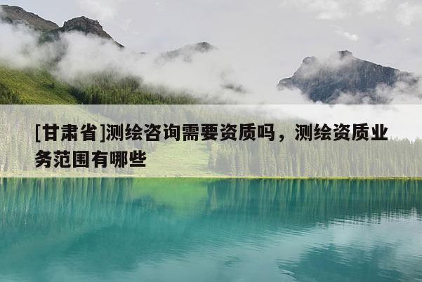 [甘肅省]測(cè)繪咨詢(xún)需要資質(zhì)嗎，測(cè)繪資質(zhì)業(yè)務(wù)范圍有哪些