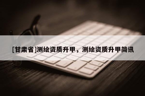 [甘肅省]測繪資質升甲，測繪資質升甲簡訊