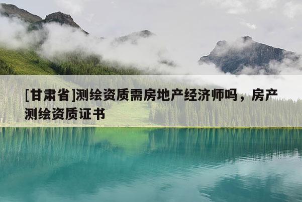 [甘肅省]測繪資質需房地產經濟師嗎，房產測繪資質證書