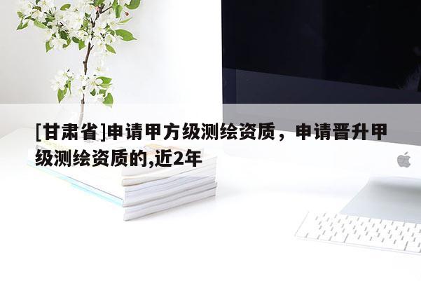 [甘肅省]申請甲方級測繪資質，申請晉升甲級測繪資質的,近2年