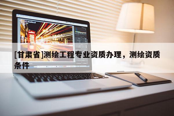 [甘肅省]測繪工程專業資質辦理，測繪資質條件