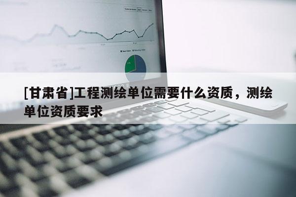 [甘肅省]工程測繪單位需要什么資質，測繪單位資質要求