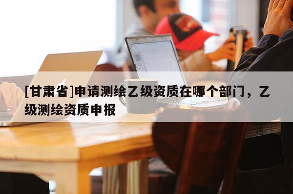 [甘肅省]申請測繪乙級資質在哪個部門，乙級測繪資質申報
