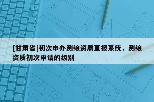 [甘肅省]初次申辦測繪資質(zhì)直報系統(tǒng)，測繪資質(zhì)初次申請的級別
