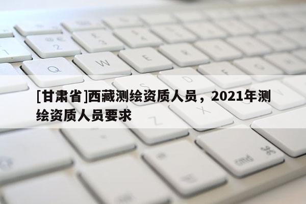 [甘肅省]西藏測繪資質(zhì)人員，2021年測繪資質(zhì)人員要求