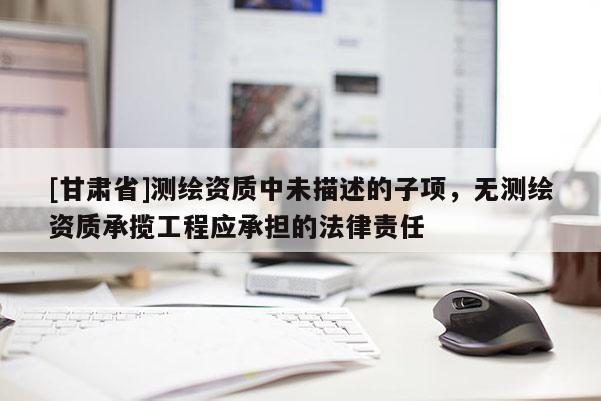[甘肅省]測繪資質(zhì)中未描述的子項，無測繪資質(zhì)承攬工程應(yīng)承擔的法律責任