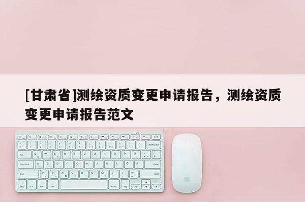 [甘肅省]測繪資質(zhì)變更申請報告，測繪資質(zhì)變更申請報告范文