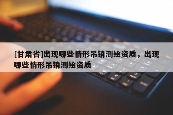 [甘肅省]出現哪些情形吊銷測繪資質，出現哪些情形吊銷測繪資質