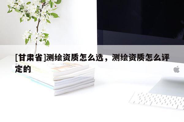 [甘肅省]測繪資質怎么選，測繪資質怎么評定的
