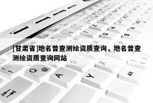 [甘肅省]地名普查測繪資質查詢，地名普查測繪資質查詢網站