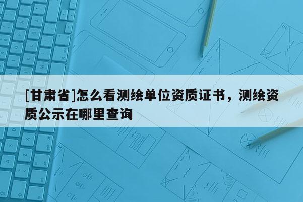 [甘肅省]怎么看測繪單位資質證書，測繪資質公示在哪里查詢