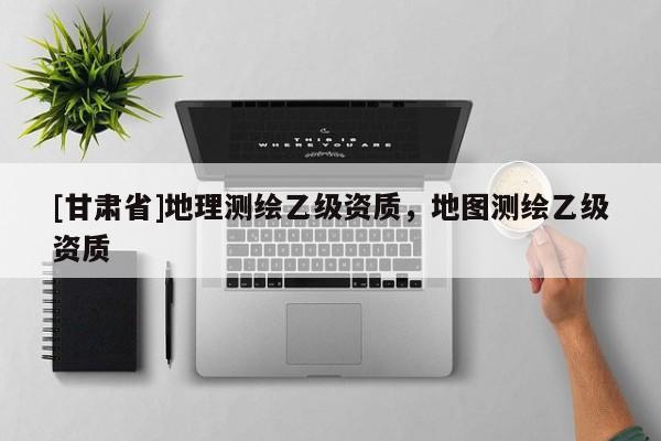 [甘肅省]地理測繪乙級資質，地圖測繪乙級資質