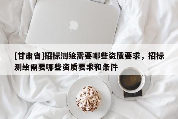 [甘肅省]招標測繪需要哪些資質要求，招標測繪需要哪些資質要求和條件