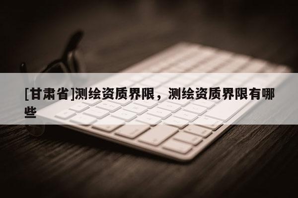 [甘肅省]測繪資質(zhì)界限，測繪資質(zhì)界限有哪些