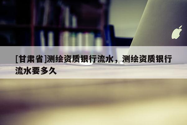 [甘肅省]測繪資質(zhì)銀行流水，測繪資質(zhì)銀行流水要多久