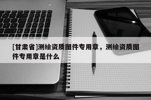 [甘肅省]測繪資質(zhì)圖件專用章，測繪資質(zhì)圖件專用章是什么